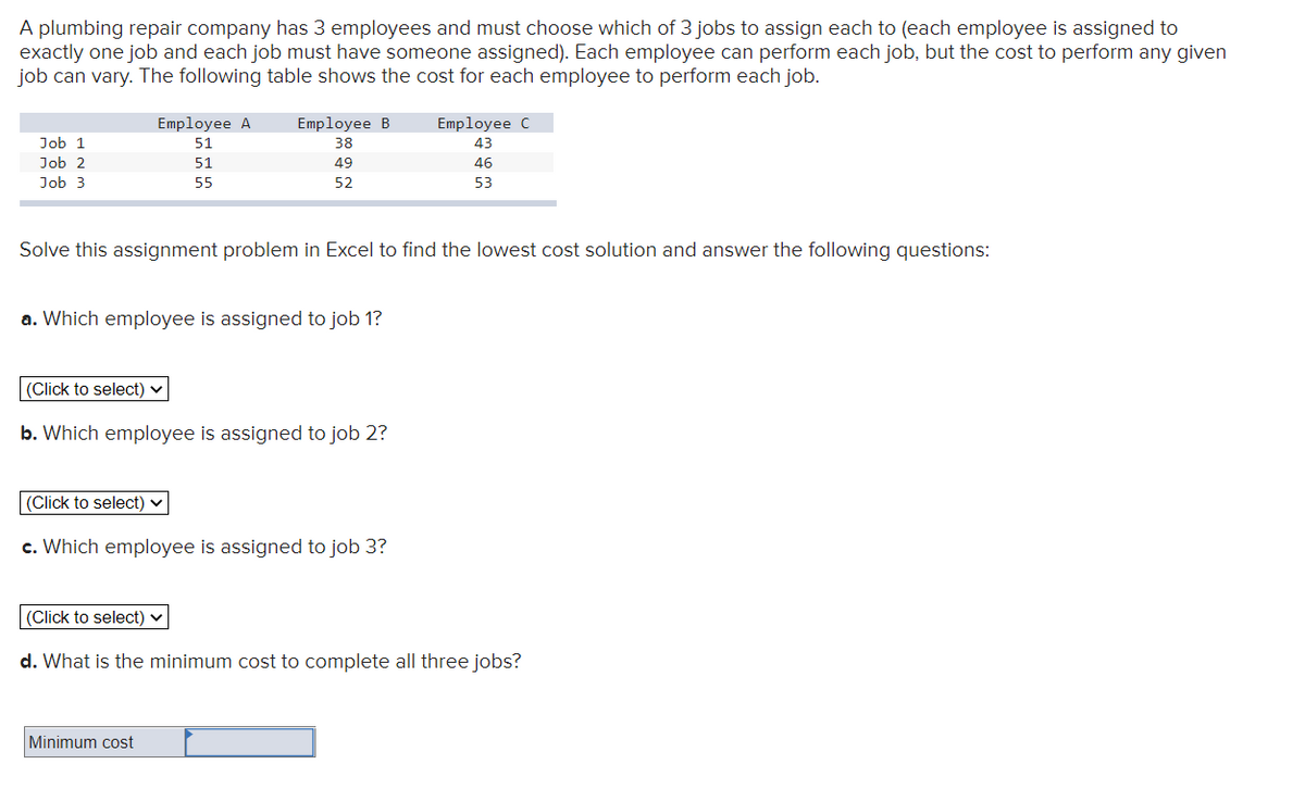 A plumbing repair company has 3 employees and must choose which of 3 jobs to assign each to (each employee is assigned to
exactly one job and each job must have someone assigned). Each employee can perform each job, but the cost to perform any given
job can vary. The following table shows the cost for each employee to perform each job.
Employee A
Employee B
Employee C
Job 1
51
38
43
Job 2
51
49
46
Job 3
55
52
53
Solve this assignment problem in Excel to find the lowest cost solution and answer the following questions:
a. Which employee is assigned to job 1?
(Click to select) ♥
b. Which employee is assigned to job 2?
|(Click to select) ♥
c. Which employee is assigned to job 3?
(Click to select) v
d. What is the minimum cost to complete all three jobs?
Minimum cost
