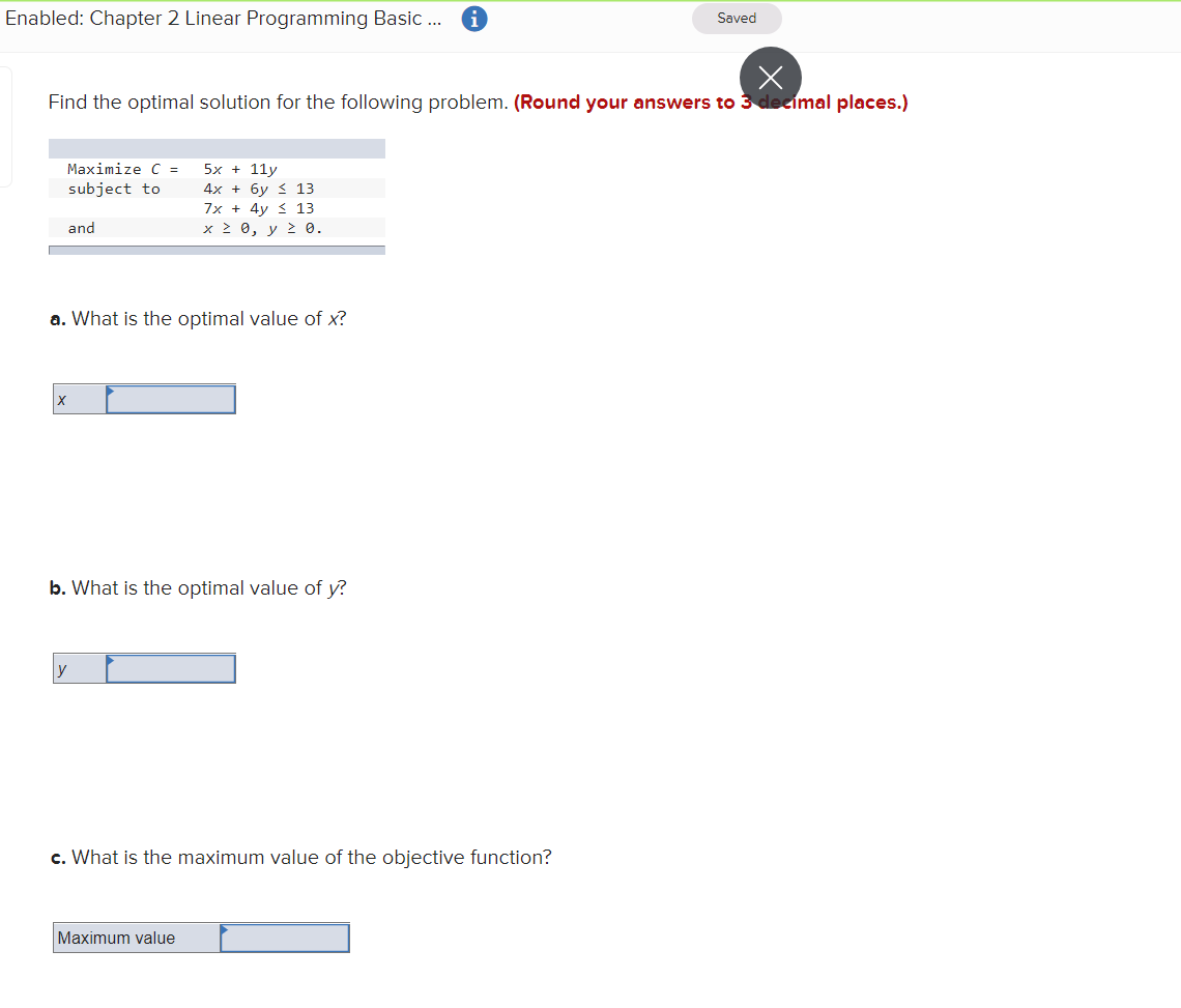 Enabled: Chapter 2 Linear Programming Basic ..
Saved
Find the optimal solution for the following problem. (Round your answers to 3 decimal places.)
Maximize C =
5x + 11y
subject to
4x + 6y 3 13
7x + 4y < 13
and
x 2 0, y 2 0.
a. What is the optimal value of x?
b. What is the optimal value of y?
y
c. What is the maximum value of the objective function?
Maximum value
