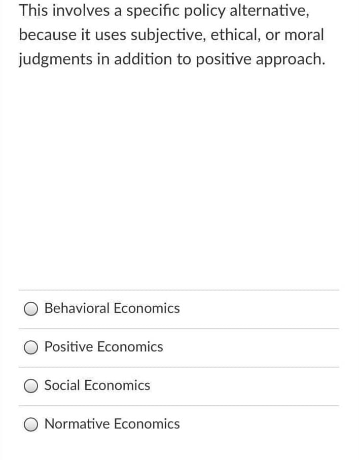 This involves a specific policy alternative,
because it uses subjective, ethical, or moral
judgments in addition to positive approach.
Behavioral Economics
Positive Economics
Social Economics
Normative Economics
