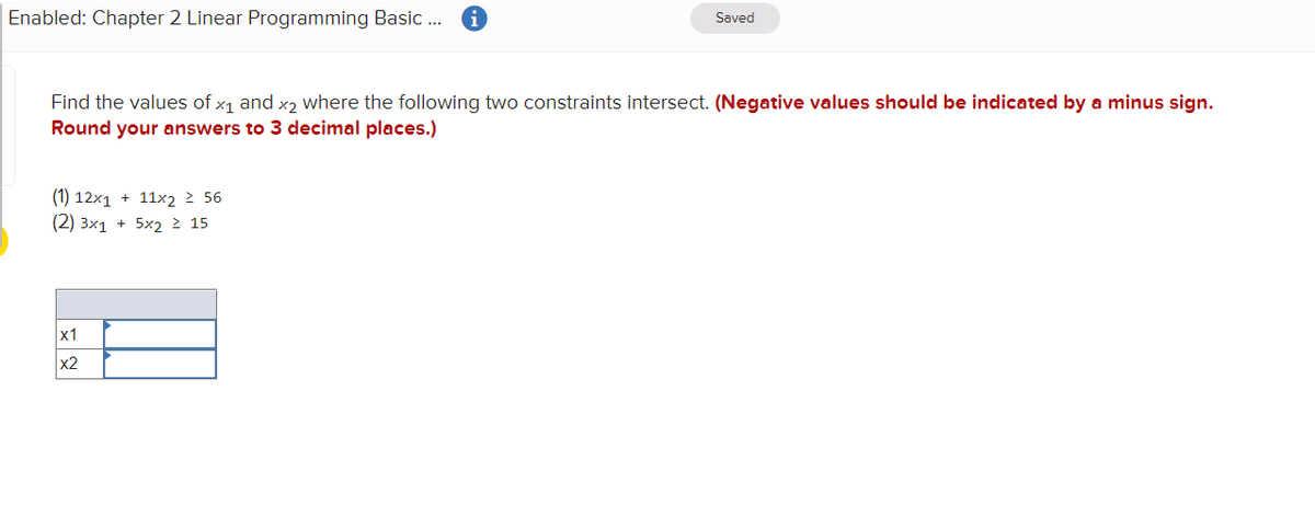 Enabled: Chapter 2 Linear Programming Basic .
Saved
Find the values of x1 and x2 where the following two constraints intersect. (Negative values should be indicated by a minus sign.
Round your answers to 3 decimal places.)
(1) 12x1 + 11x2 > 56
(2) Зx1 + 5х2 2 15
x1
x2
