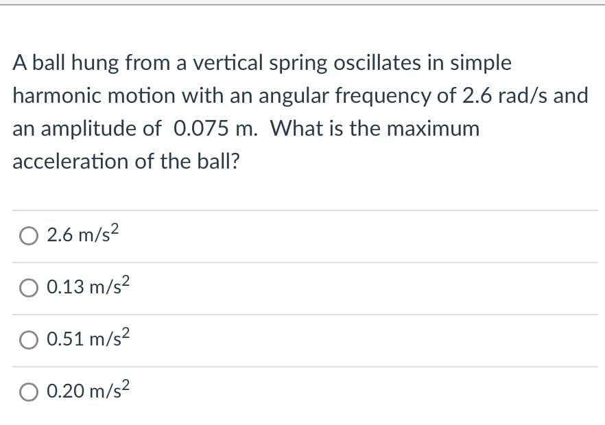 A ball hung from a vertical spring oscillates in simple
harmonic motion with an angular frequency of 2.6 rad/s and
an amplitude of 0.075 m. What is the maximum
acceleration of the ball?
O 2.6 m/s²
O 0.13 m/s²
O 0.51 m/s²
O 0.20 m/s²