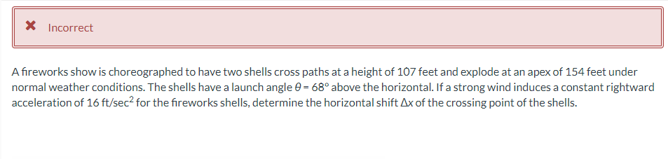 * Incorrect
A fireworks show is choreographed to have two shells cross paths at a height of 107 feet and explode at an apex of 154 feet under
normal weather conditions. The shells have a launch angle 0 = 68° above the horizontal. If a strong wind induces a constant rightward
acceleration of 16 ft/sec² for the fireworks shells, determine the horizontal shift Ax of the crossing point of the shells.