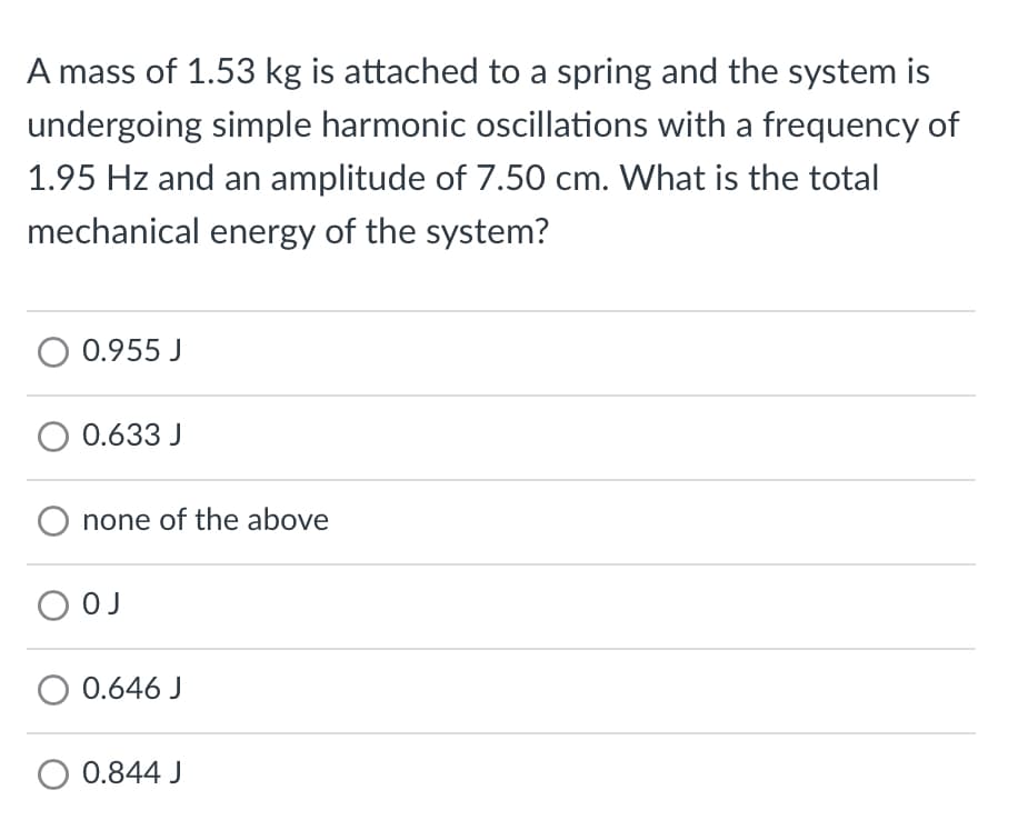 A mass of 1.53 kg is attached to a spring and the system is
undergoing simple harmonic oscillations with a frequency of
1.95 Hz and an amplitude of 7.50 cm. What is the total
mechanical energy of the system?
0.955 J
O 0.633 J
O none of the above
О ОЈ
O 0.646 J
0.844 J