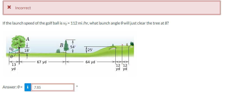 X Incorrect
If the launch speed of the golf ball is vo= 112 mi/hr, what launch angle will just clear the tree at B?
VO
13
yd
Answer: 0 =
A
ik
18'
i
67 yd
7.85
B
54'
25'
64 yd
12 12
yd yd