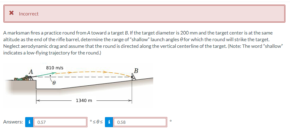 X Incorrect
A marksman fires a practice round from A toward a target B. If the target diameter is 200 mm and the target center is at the same
altitude as the end of the rifle barrel, determine the range of "shallow" launch angles for which the round will strike the target.
Neglect aerodynamic drag and assume that the round is directed along the vertical centerline of the target. (Note: The word "shallow"
indicates a low-flying trajectory for the round.)
A
Answers: i 0.57
810 m/s
0
1340 m
ºses i 0.58
B