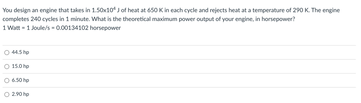 You design an engine that takes in 1.50x104 J of heat at 650 K in each cycle and rejects heat at a temperature of 290 K. The engine
completes 240 cycles in 1 minute. What is the theoretical maximum power output of your engine, in horsepower?
1 Watt = 1 Joule/s = 0.00134102 horsepower
44.5 hp
15.0 hp
6.50 hp
2.90 hp