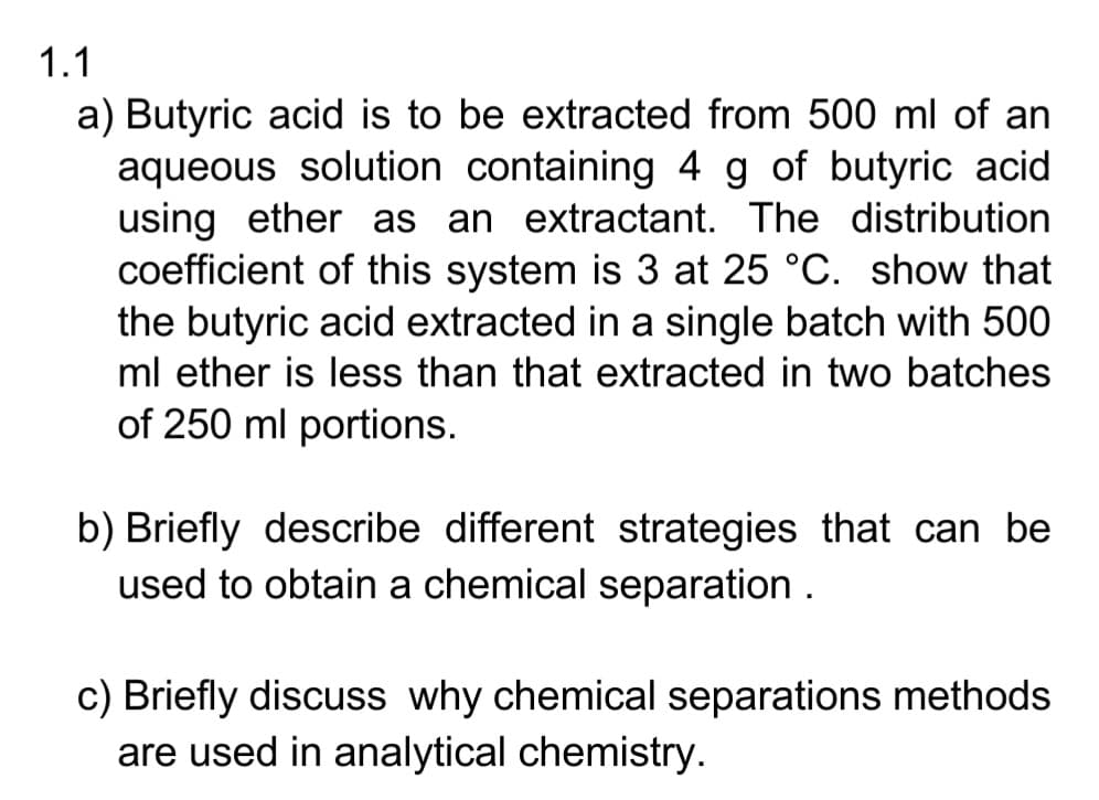1.1
a) Butyric acid is to be extracted from 500 ml of an
aqueous solution containing 4 g of butyric acid
using ether as an extractant. The distribution
coefficient of this system is 3 at 25 °C. show that
the butyric acid extracted in a single batch with 500
ml ether is less than that extracted in two batches
of 250 ml portions.
b) Briefly describe different strategies that can be
used to obtain a chemical separation.
c) Briefly discuss why chemical separations methods
are used in analytical chemistry.