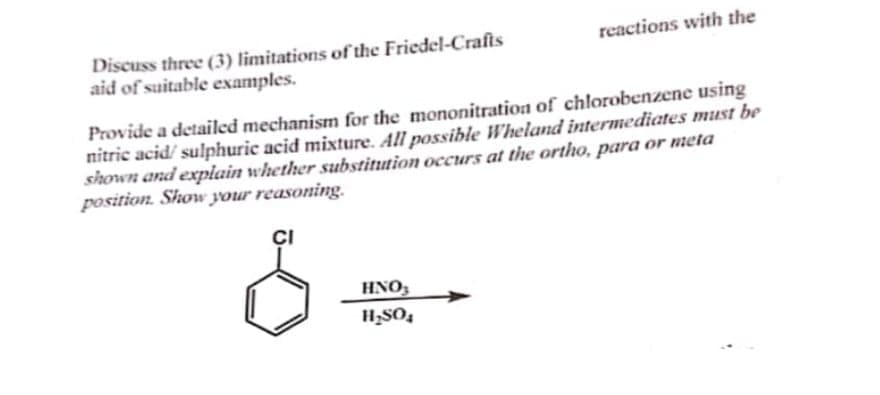 Discuss three (3) limitations of the Friedel-Crafts
aid of suitable examples.
reactions with the
Provide a detailed mechanism for the mononitration of chlorobenzene using
nitric acid/sulphuric acid mixture. All possible Wheland intermediates must be
shown and explain whether substitution occurs at the ortho, para or meta
position. Show your reasoning.
HNO3
H₂SO₂