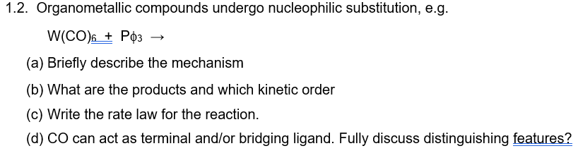 1.2. Organometallic compounds undergo nucleophilic substitution, e.g.
W(CO) 6+ P03 →
(a) Briefly describe the mechanism
(b) What are the products and which kinetic order
(c) Write the rate law for the reaction.
(d) CO can act as terminal and/or bridging ligand. Fully discuss distinguishing features?