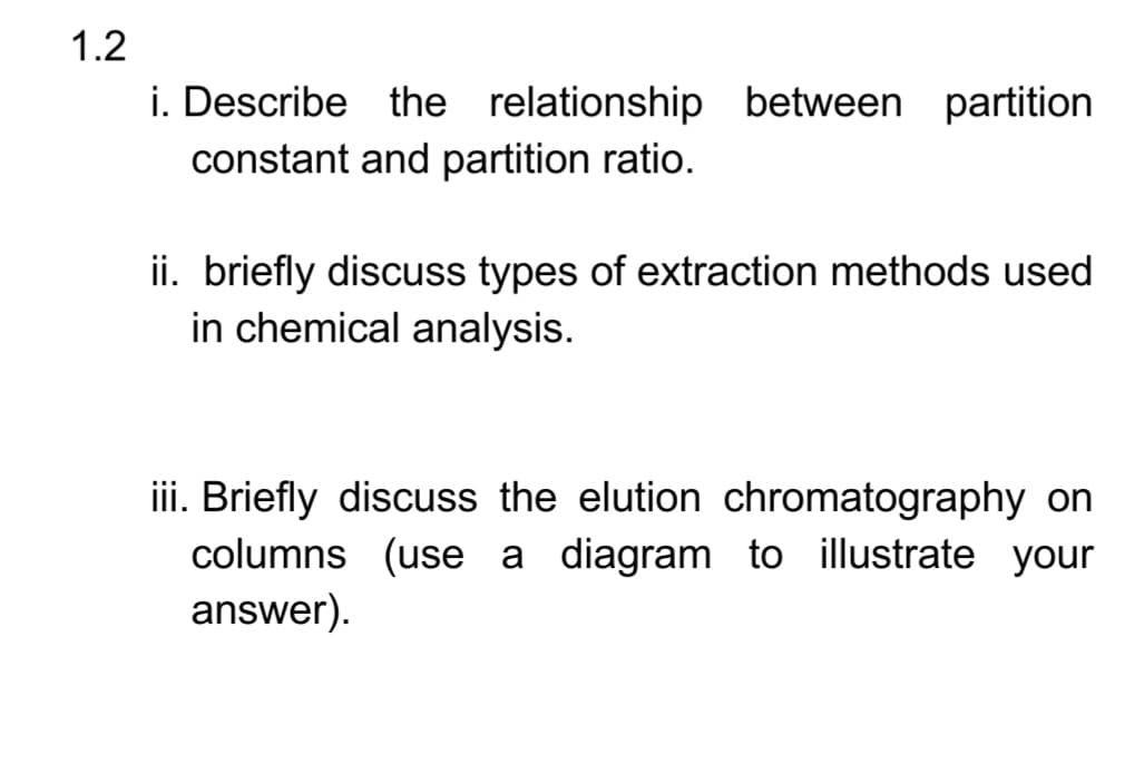 1.2
i. Describe the relationship between partition
constant and partition ratio.
ii. briefly discuss types of extraction methods used
in chemical analysis.
iii. Briefly discuss the elution chromatography on
columns (use a diagram to illustrate your
answer).