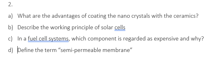 2.
a) What are the advantages of coating the nano crystals with the ceramics?
b) Describe the working principle of solar cells
c) In a fuel cell systems, which component is regarded as expensive and why?
d) Define the term "semi-permeable membrane"