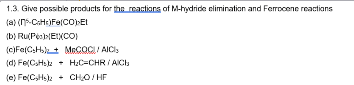 1.3. Give possible products for the reactions of M-hydride elimination and Ferrocene reactions
(a) (5-C5H5)Fe(CO)2Et
(b) Ru(P3)2(Et)(CO)
(c) Fe(C5H5)2 + MeCOCI / AICI 3
(d) Fe(C5H5)2 + H2C=CHR / AICI 3
(e) Fe(C5H5)2 + CH₂O/HF