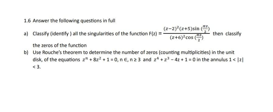 1.6 Answer the following questions in full
a) Classify (identify) all the singularities of the function F(z) =
the zeros of the function
b) Use Rouche's theorem to determine the number of zeros (counting multiplicities) in the unit
disk, of the equations z" + 8z² + 1 = 0, n E, n ≥ 3 and z4+z³ - 4z + 1 = 0 in the annulus 1 < |z|
<3.
(z-2)²(z+5)sin (
(z+6)² cos (¹)
then classify
