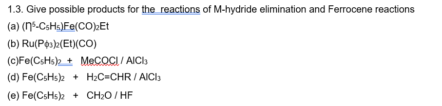 1.3. Give possible products for the reactions of M-hydride elimination and Ferrocene reactions
(a) (5-C5H5)Fe(CO)2Et
(b) Ru(P3)2(Et)(CO)
(c) Fe(C5H5)2 + MeCOCI / AICI 3
www
(d) Fe(C5H5)2 + H2C=CHR / AICI 3
(e) Fe(C5H5)2 + CH₂O/HF