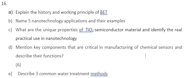 16.
a) Explain the history and working principle of BET
b) Name 5 nanotechnology applications and their examples
c) What are the unique properties of TiO2 semiconductor material and identify the real
practical use in nanotechnology
d) Mention key components that are critical in manufacturing of chemical sensors and
describe their functions?
(6)
e) Describe 3 common water treatment methods