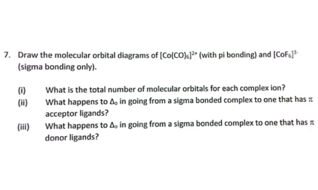 7. Draw the molecular orbital diagrams of [Co(CO)]²+ (with pi bonding) and [CoF6]³-
(sigma bonding only).
(i)
(ii)
(iii)
What is the total number of molecular orbitals for each complex ion?
What happens to A, in going from a sigma bonded complex to one that has
acceptor ligands?
What happens to A, in going from a sigma bonded complex to one that has
donor ligands?
