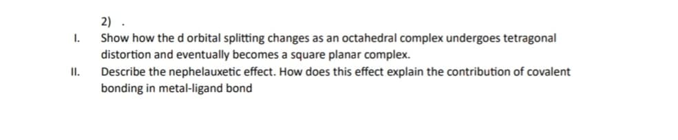 I.
II.
2)
Show how the d orbital splitting changes as an octahedral complex undergoes tetragonal
distortion and eventually becomes a square planar complex.
Describe the nephelauxetic effect. How does this effect explain the contribution of covalent
bonding in metal-ligand bond