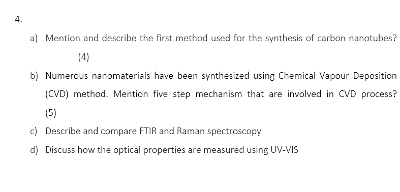 4.
a) Mention and describe the first method used for the synthesis of carbon nanotubes?
(4)
b) Numerous nanomaterials have been synthesized using Chemical Vapour Deposition
(CVD) method. Mention five step mechanism that are involved in CVD process?
(5)
c) Describe and compare FTIR and Raman spectroscopy
d) Discuss how the optical properties are measured using UV-VIS