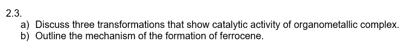 2.3.
a) Discuss three transformations that show catalytic activity of organometallic complex.
b) Outline the mechanism of the formation of ferrocene.