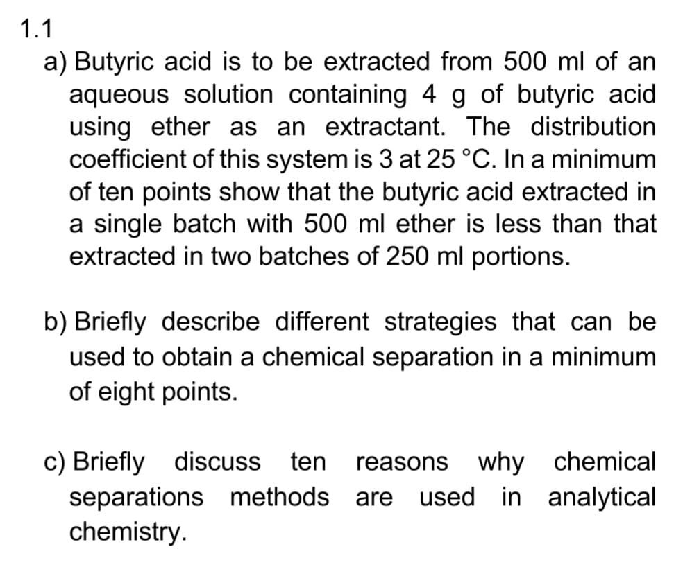 1.1
a) Butyric acid is to be extracted from 500 ml of an
aqueous solution containing 4 g of butyric acid
using ether as an extractant. The distribution
coefficient of this system is 3 at 25 °C. In a minimum
of ten points show that the butyric acid extracted in
a single batch with 500 ml ether is less than that
extracted in two batches of 250 ml portions.
b) Briefly describe different strategies that can be
used to obtain a chemical separation in a minimum
of eight points.
c) Briefly discuss
ten reasons why chemical
separations methods are used in analytical
chemistry.