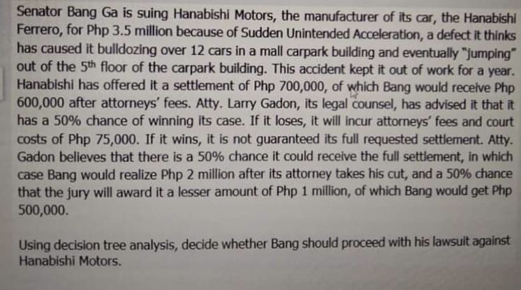 Senator Bang Ga is suing Hanabishi Motors, the manufacturer of its car, the Hanabishi
Ferrero, for Php 3.5 million because of Sudden Unintended Acceleration, a defect it thinks
has caused it bulldozing over 12 cars in a mall carpark building and eventually "jumping"
out of the 5th floor of the carpark building. This accident kept it out of work for a year.
Hanabishi has offered it a settlement of Php 700,000, of which Bang would receive Php
600,000 after attorneys' fees. Atty. Larry Gadon, its legal counsel, has advised it that it
has a 50% chance of winning its case. If it loses, it will incur attorneys' fees and court
costs of Php 75,000. If it wins, it is not guaranteed its full requested settlement. Atty.
Gadon believes that there is a 50% chance it could receive the full settlement, in which
case Bang would realize Php 2 million after its attorney takes his cut, and a 50% chance
that the jury will award it a lesser amount of Php 1 million, of which Bang would get Php
500,000.
Using decision tree analysis, decide whether Bang should proceed with his lawsuit against
Hanabishi Motors.
