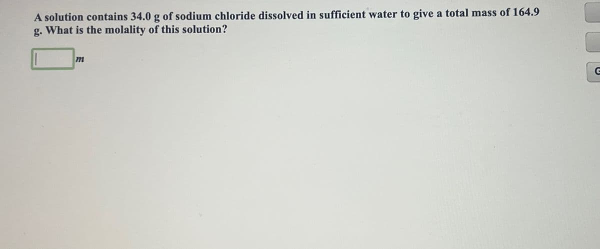 A solution contains 34.0 g of sodium chloride dissolved in sufficient water to give a total mass of 164.9
g. What is the molality of this solution?
m
G