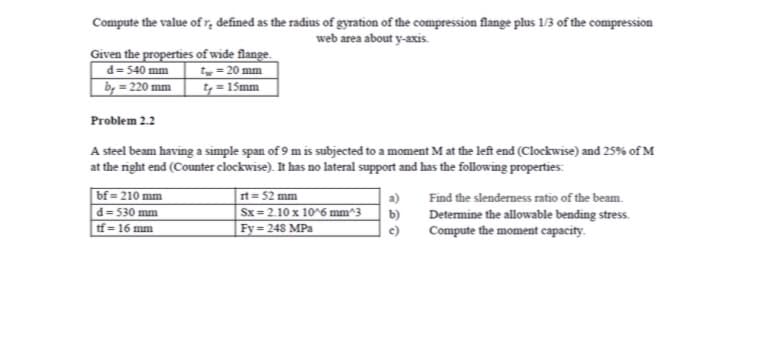 Compute the value ofr, defined as the radius of gyration of the compression flange plus 1/3 of the compression
web area about y-axis.
Given the properties of wide flange.
t = 20 mm
t = 15mm
d= 540 mm
by = 220 mm
Problem 2.2
A steel beam having a simple span of 9 m is subjected to a moment M at the left end (Clockwise) and 25% of M
at the right end (Counter clockwise). It has no lateral support and has the following properties:
bf = 210 mm
rt = 52 mm
Sx = 2.10 x 10^6 mm^3
a)
Find the slenderness ratio of the beam.
d= 530 mm
b)
Determine the allowable bending stress.
Compute the moment capacity.
tf = 16 mm
%3D
Fy = 248 MPa
c)
