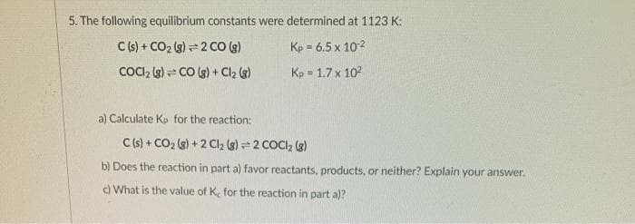 5. The following equilibrium constants were determined at 1123 K:
C (s) + CO2 (g) = 2 CO (g)
Kp = 6.5 x 102
COCI, (g) = CO (g) + Cl2 (s)
Kp = 1.7 x 102
a) Calculate Kp for the reaction:
C(s) + CO2 (g) + 2 Cl2 (g) = 2 COCI, (3)
b) Does the reaction in part a) favor reactants, products, or neither? Explain your answer.
) What is the value of K. for the reaction in part a)?
