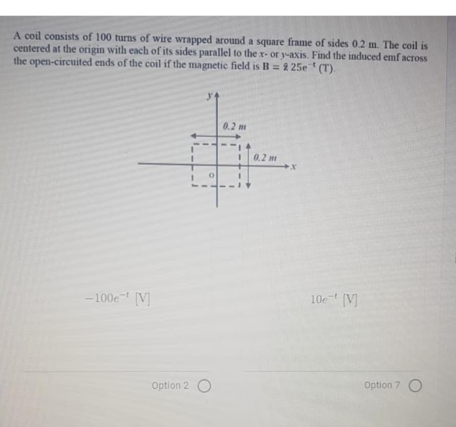 A coil consists of 100 turns of wire wrapped around a square frame of sides 0.2 m. The coil is
centered at the origin with each of its sides parallel to the x- or y-axis. Find the induced emf across
the open-circuited ends of the coil if the magnetic field is B = 2 25et (T).
-100et [V]
34
Option 2 O
0.2 m
0.2 m
X
10e [V]
Option 7 O