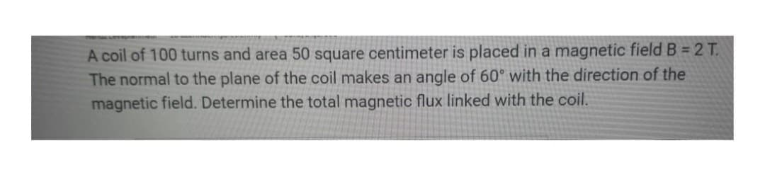 A coil of 100 turns and area 50 square centimeter is placed in a magnetic field B = 2 T.
The normal to the plane of the coil makes an angle of 60° with the direction of the
magnetic field. Determine the total magnetic flux linked with the coil.