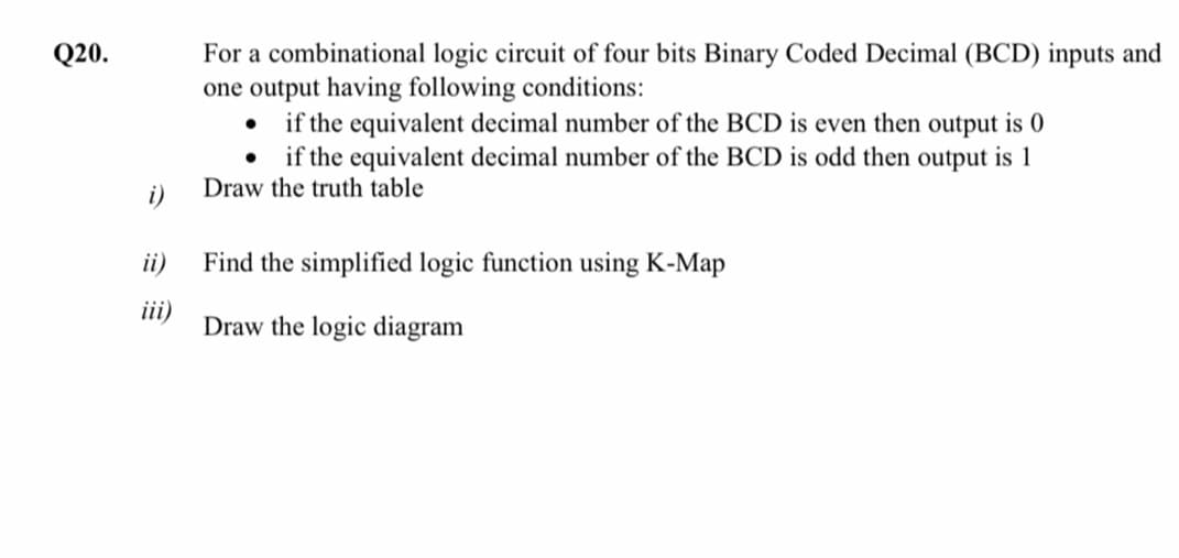 For a combinational logic circuit of four bits Binary Coded Decimal (BCD) inputs and
one output having following conditions:
• if the equivalent decimal number of the BCD is even then output is 0
if the equivalent decimal number of the BCD is odd then output is 1
Q20.
i)
Draw the truth table
ii)
Find the simplified logic function using K-Map
iii)
Draw the logic diagram
