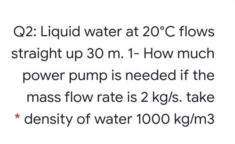 Q2: Liquid water at 20°C flows
straight up 30 m. 1- How much
power pump is needed if the
mass flow rate is 2 kg/s. take
density of water 1000 kg/m3
