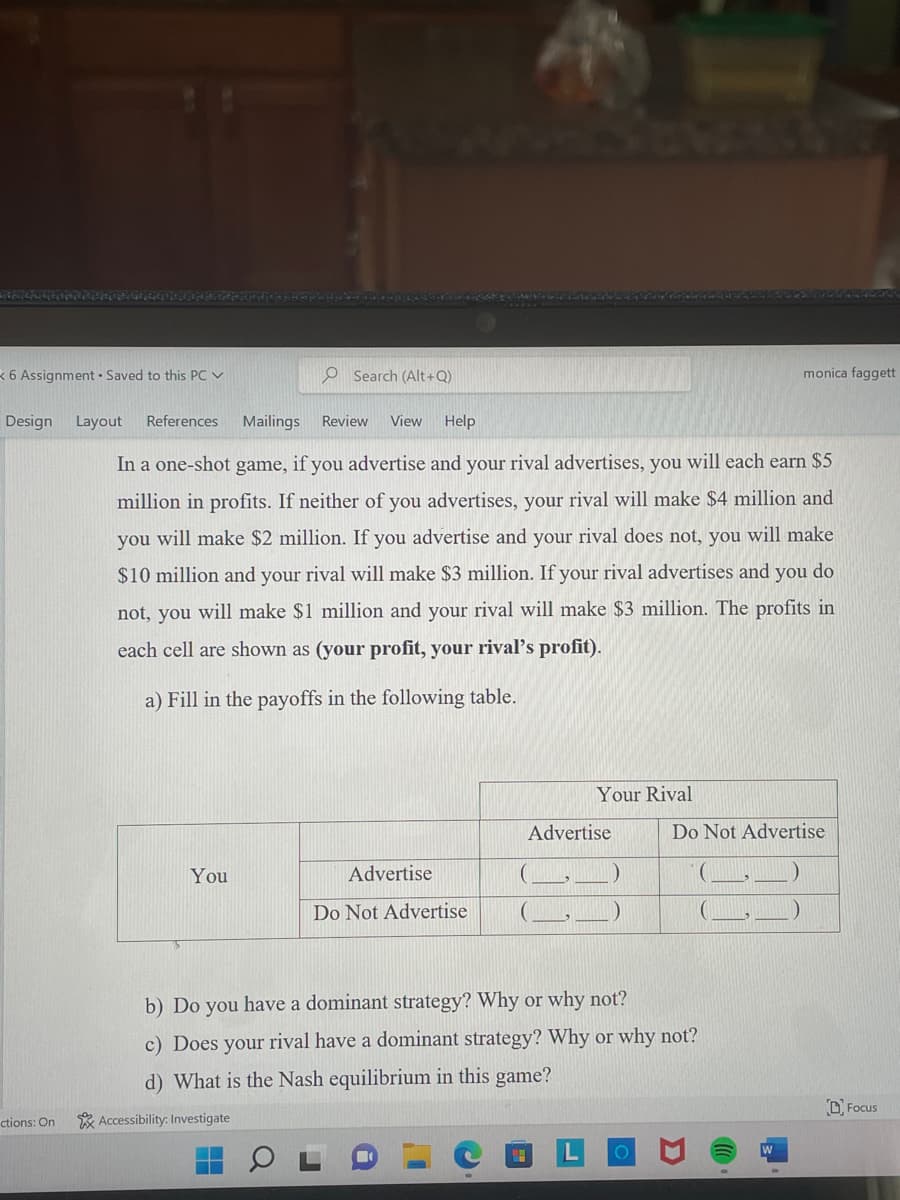 6 Assignment Saved to this PC ✓
Design Layout References Mailings
ctions: On
O Search (Alt+Q)
You
Review View Help
In a one-shot game, if you advertise and your rival advertises, you will each earn $5
million in profits. If neither of you advertises, your rival will make $4 million and
you will make $2 million. If you advertise and your rival does not, you will make
$10 million and your rival will make $3 million. If your rival advertises and you do
not, you will make $1 million and your rival will make $3 million. The profits in
each cell are shown as (your profit, your rival's profit).
a) Fill in the payoffs in the following table.
Advertise
Do Not Advertise
Your Rival
H
Advertise
monica faggett
b) Do you have a dominant strategy? Why or why not?
c) Does your rival have a dominant strategy? Why or why not?
d) What is the Nash equilibrium in this game?
Accessibility: Investigate
Do Not Advertise
Focus