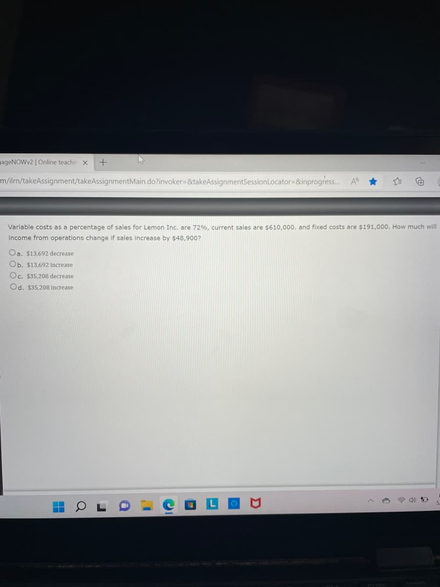 ageNOWv2 | Online teachin X +
m/ilrn/takeAssignment/takeAssignmentMain.do?invoker=&takeAssignmentSession Locator=&inprogress... A
F
Variable costs as a percentage of sales for Lemon Inc. are 72%, current sales are $610,000. and fixed costs are $191,000. How much will
income from operations change if sales increase by $48,900?
Oa. $13,692 decrease
Ob. $13,692 increase
Oc. $35,208 decrease.
Od. $35,208 increase
D
Q
10+