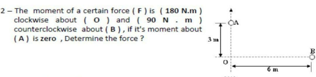 2 - The moment of a certain force (F) is ( 180 N.m )
clockwise about (0) and ( 90 N. m )
counterclockwise about ( B), if it's moment about
(A) is zero , Determine the force ?
3 m
6 m
MO
