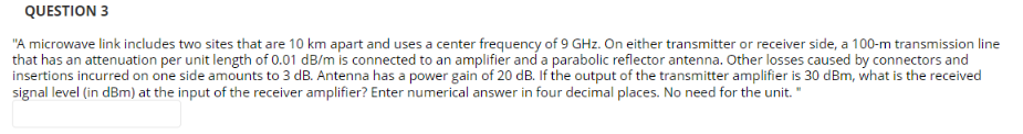 QUESTION 3
"A microwave link includes two sites that are 10 km apart and uses a center frequency of 9 GHz. On either transmitter or receiver side, a 100-m transmission line
that has an attenuation per unit length of 0.01 dB/m is connected to an amplifier and a parabolic reflector antenna. Other losses caused by connectors and
insertions incurred on one side amounts to 3 dB. Antenna has a power gain of 20 dB. If the output of the transmitter amplifier is 30 dBm, what is the received
signal level (in dBm) at the input of the receiver amplifier? Enter numerical answer in four decimal places. No need for the unit. "
