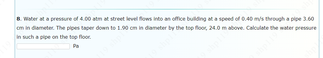8. Water at a pressure of 4.00 atm at street level flows into an office building at a speed of 0.40 m/s through a pipe 3.60
cm in diameter. The pipes taper down to 1.90 cm in diameter by the top floor, 24.0 m above. Calculate the water pressure
in such a pipe on the top floor.
Pa
shpl
shpl
pl

