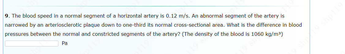 9. The blood speed in a normal segment of a horizontal artery is 0.12 m/s. An abnormal segment of the artery is
narrowed by an arteriosclerotic plaque down to one-third its normal cross-sectional area. What is the difference in blood
pressures between the normal and constricted segments of the artery? (The density of the blood is 1060 kg/m3)
Pa
