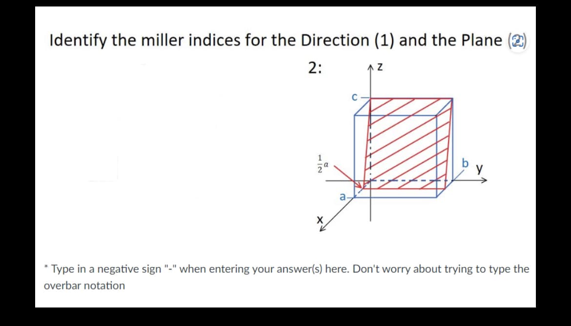 Identify the miller indices for the Direction (1) and the Plane (2)
2:
1
IN
X
a
AZ
* Type in a negative sign "-" when entering your answer(s) here. Don't worry about trying to type the
overbar notation