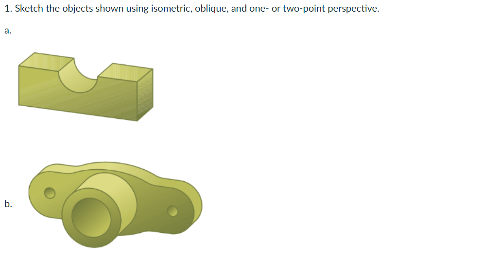 1. Sketch the objects shown using isometric, oblique, and one or two-point perspective.
a.
b.