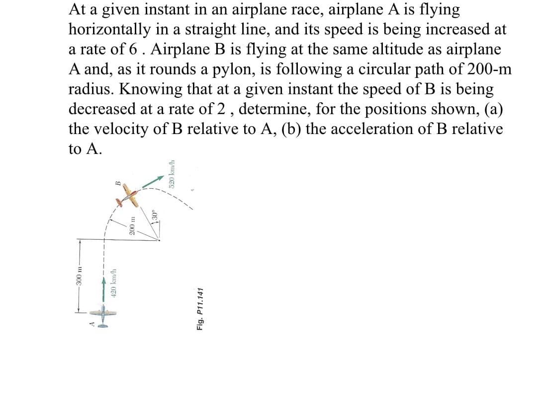 At a given instant in an airplane race, airplane A is flying
horizontally in a straight line, and its speed is being increased at
a rate of 6. Airplane B is flying at the same altitude as airplane
A and, as it rounds a pylon, is following a circular path of 200-m
radius. Knowing that at a given instant the speed of B is being
decreased at a rate of 2, determine, for the positions shown, (a)
the velocity of B relative to A, (b) the acceleration of B relative
to A.
300 m
420 km/h
520 km/h
Fig. P11.141