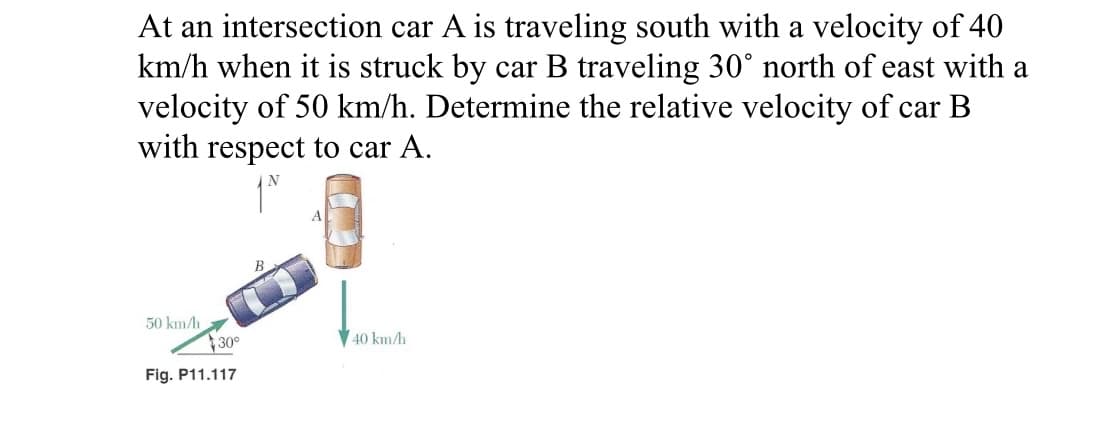 At an intersection car A is traveling south with a velocity of 40
km/h when it is struck by car B traveling 30° north of east with a
velocity of 50 km/h. Determine the relative velocity of car B
with respect to car A.
50 km/h
30°
Fig. P11.117
40 km/h
