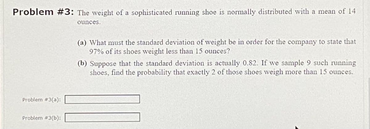 Problem #3: The weight of a sophisticated running shoe is normally distributed with a mean of 14
ounces.
Problem #3(a):
Problem #3(b):
(a) What must the standard deviation of weight be in order for the company to state that
97% of its shoes weight less than 15 ounces?
(b) Suppose that the standard deviation is actually 0.82. If we sample 9 such running
shoes, find the probability that exactly 2 of those shoes weigh more than 15 ounces.