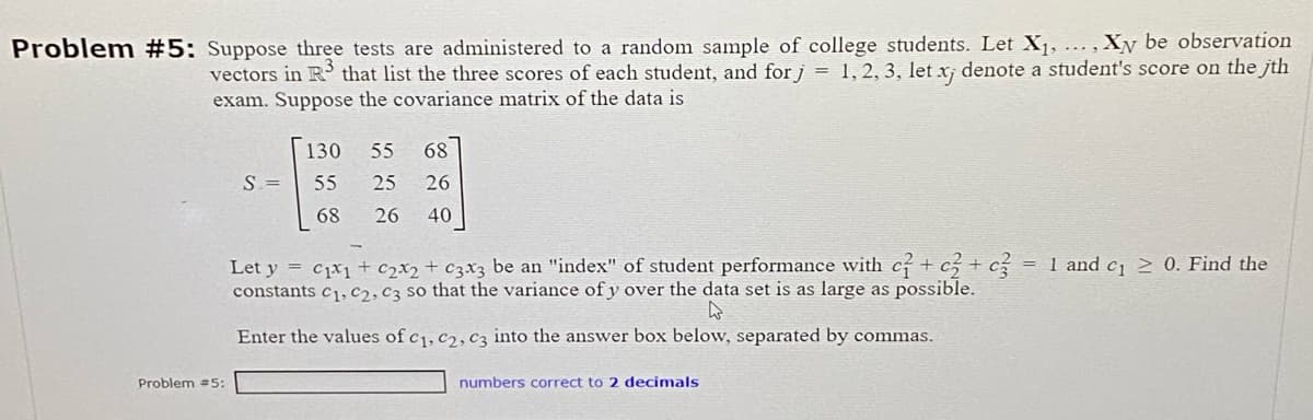 Problem #5: Suppose three tests are administered to a random sample of college students. Let X₁, ..., Xy be observation
vectors in R³ that list the three scores of each student, and for j = 1, 2, 3, let xj denote a student's score on the jth
exam. Suppose the covariance matrix of the data is
Problem #5:
S. =
130
55
68
55 68
25 26
26
40
Let y = C₁x1 + ₂x2 + c3x3 be an "index" of student performance with c + c3 + c3 = 1 and c₁ ≥ 0. Find the
constants C1, C2, C3 so that the variance of y over the data set is as large as possible.
Enter the values of C₁, C2, C3 into the answer box below, separated by commas.
numbers correct to 2 decimals