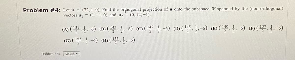Problem #4: Let u = (72, 1, 0). Find the orthogonal projection of u onto the subspace W spanned by the (non-orthogonal)
vectors u₁ = (1,-1,0) and u₂ = (0, 12, -1).
Problem #4:
(A) (15¹, 1,-6) (B) (¹431-6) (C) (¹47, 1-6) (D) (¹451-6) (E) (14⁹,-6) (F) (157, 11, −6)
(G) (153, 1-6) (H) (1556)
Select v