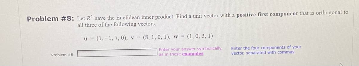 Problem #8: Let R¹ have the Euclidean inner product. Find a unit vector with a positive first component that is orthogonal to
all three of the following vectors.
u = (1,-1, 7, 0), v = (8, 1, 0, 1), w = (1, 0, 3, 1)
Enter your answer symbolically,
as in these examples
Problem #8:
Enter the four components of your
vector, separated with commas.