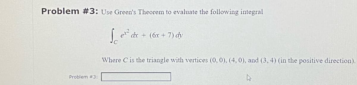 Problem #3: Use Green's Theorem to evaluate the following integral
Sex dx+(6x + 7) dy
Problem #3:
Where C is the triangle with vertices (0, 0), (4, 0), and (3, 4) (in the positive direction).