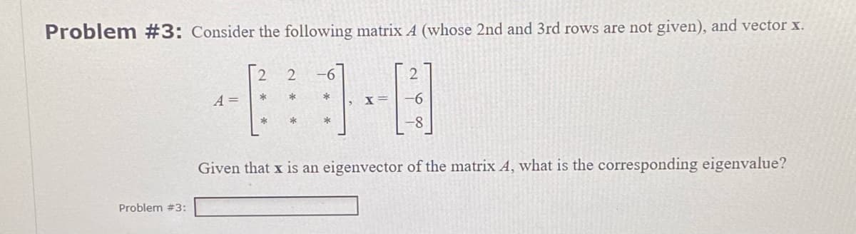 Problem #3: Consider the following matrix A (whose 2nd and 3rd rows are not given), and vector x.
2 2 -6
*
*
-0-0
X=
*
*
Given that x is an eigenvector of the matrix A, what is the corresponding eigenvalue?
Problem #3:
A =
*
*
-8