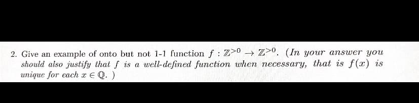 2. Give an example of onto but not 1-1 function f: Z>0 → Z. (In your answer you
should also justify that f is a well-defined function when necessary, that is f(x) is
unique for each x = Q.)