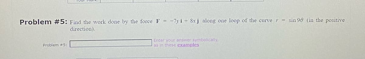 Problem #5: Find the work done by the force F = -7yi 8xj along one loop of the curve r = sin 90 (in the positive
direction).
Problem #5:
Enter your answer symbolically,
as in these examples